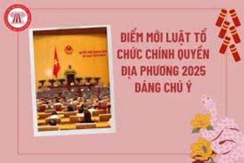 Những điểm mới nổi bật của LUẬT TỔ CHỨC CHÍNH QUYỀN ĐỊA PHƯƠNG 2025
